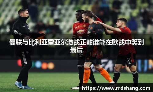 曼联与比利亚雷亚尔激战正酣谁能在欧战中笑到最后